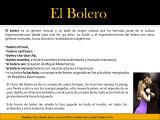 El Bolero 
El bolero es un género musical y un baile de origen cubano que ha formado parte de la cultura
hispanoamericana desde hace más de 150 años. La fusión y el engrandecimiento del bolero con otros
géneros musicales, lo que dio como resultados los subgéneros:

•bolero rítmico,
• bolero cantinero,
•bolero cha-cha-chá,
•bolero mambo, el bolero ranchero (mezcla de bolero y mariachi mexicano),
•el bolero son (creación de Miguel Matamoros),
•el bolero moruno (bolero con mezclas gitanas e hispánicas)
• e inclusive la bachata, una especie de bolero originado en los suburbios marginados
  de República Dominicana.

El ritmo del bolero es de un compás de cuatro tiempos. En el primer tiempo, la pareja,
uno frente a otro y con los cuerpos pegados, solo mueve la pelvis, en el segundo da un
paso rápido, en el tercero también, y en el cuarto da un paso lento; todo esto mientras se
gira lentamente hacia la izquierda.

Esta forma de bailar tan simple lo hizo popular en todo el mundo, en todos los
ambientes y entre todas las clases sociales.

           Fuente: http://baile.about.com/od/Otros-bailes-laitnos/a/El-Bolero.htm
 