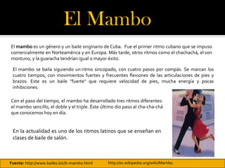 El Mambo 
El mambo es un género y un baile originario de Cuba. Fue el primer ritmo cubano que se impuso
comercialmente en Norteamérica y en Europa. Más tarde, otros ritmos como el chachachá, el son
montuno, y la guaracha tendrían igual o mayor éxito.

 El mambo se baila siguiendo un ritmo sincopado, con cuatro pasos por compás. Se marcan los
 cuatro tiempos, con movimientos fuertes y frecuentes flexiones de las articulaciones de pies y
 brazos. Este es un baile "fuerte" que requiere velocidad de pies, mucha energía y pocas
 inhibiciones.

Con el paso del tiempo, el mambo ha desarrollado tres ritmos diferentes:
el mambo sencillo, el doble y el triple. Éste último dio paso al cha-cha-chá
que conocemos hoy en día.


 En la actualidad es uno de los ritmos latinos que se enseñan en
 clases de baile de salón.



Fuente: http://www.bailes.biz/b-mambo.html      http://es.wikipedia.org/wiki/Mambo
 