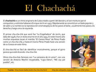 El Chachachá 
El chachachá es un ritmo originario de Cuba creado a partir del danzón y el son montuno por el
compositor y violinista habanero Enrique Jorrín en 1953. Rápidamente se convirtió en un baile popular y
de salón y su nombre es la reproducción onomatopéyica de los pasos al bailar, usualmente tres pasos a la
derecha y luego uno a la izquierda.

El primer cha-cha-chá que sonó fue “La Engañadora” de Jorrín, que
data del 1948 y fue un éxito enorme en el año 1953. En este mismo año
muchas orquestas tocan el mambo “El Cerezo Rosa” de Pérez Prado
como un cha-cha-chá, y hasta el mismo Pérez Prado hace una versión
de su Cerezo en este ritmo.

El cha-cha-chá es fácil de identificar musicalmente, porque el güiro
parece que esté diciendo: cha-cha-chá.

Otros cha-cha-chás famosos son “La camarera de mi amor”, con una
versión de Antonio Machín insuperable, “Ligia Elena”, “Me voy pal
pueblo”, etc.


     Fuente: http://www.bailes.biz/b-cha-cha-cha.html   http://es.wikipedia.org/wiki/Cha-cha-ch%C3%A1
 