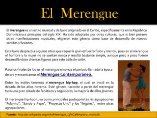 El Merengue 
El merengue es un estilo musical y de baile originado en el Caribe, específicamente en la República
Dominicana a principios del siglo XIX. Ha sido adoptado por otras culturas, que si bien poseen
otras manifestaciones musicales, eligieron este género como base de desarrollo de nuevos
sonidos y fusiones.

Este baile desplazó a algunos otros que requería gran esfuerzo físico y mental, pues en el merengue
el hombre y la mujer no se sueltan nunca y resultó bastante simple, aunque poco a poco fueron
desarrollándose diversas figuras para este baile de salón.

Para los finales de los 70 el merengue empieza el período llamado la época
de oro y encontramos el Merengue Contemporáneo.

Entre los estilos tenemos el merengue hip-hop, el cual se inició en la
década de los años noventa. Este género naciente a partir del merengue
tuvo una gran oleada de fanáticos y seguidores, la mayoría de ellos jóvenes.

El merengue hip-hop tuvo como principales protagonistas las agrupaciones
“Fulanito”, “Sandy y Papo”, “Proyecto Uno” y los “Ilegales”, entre otras
agrupaciones.
Fuente : http://es.wikipedia.org/wiki/Merengue_(g%C3%A9nero_musical)
 