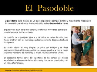 El Pasodoble 
El pasodoble es la música de un baile español de compás binario y movimiento moderado.
En su versión para banda fue introducido en las fiestas de los toros.

El pasodoble es un baile muy sencillo, con figuras muy libres, por lo que
resulta bastante fácil aprenderlo.

La posición de la pareja es igual a la de todos los bailes de salón, uno
frente al otro y con los cuerpos pegados ligeramente desplazados hacia
la izquierda.

Su ritmo básico es muy simple: un paso por tiempo y se debe
permanecer todo el tiempo con los cuerpos en paralelo y con la mano
izquierda y derecha del hombre y la mujer, respectivamente, unidas.

El pasodoble forma parte del repertorio de las bandas de música
españolas y suele constar de introducción y dos partes principales, con
un ritmo aflamencado.


 Fuente: http://es.wikipedia.org/wiki/Pasodoble
 