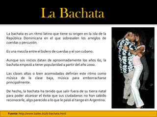 La Bachata 
La bachata es un ritmo latino que tiene su origen en la isla de la
República Dominicana en el que sobresalen los arreglos de
cuerdas y percusión.

Es una mezcla entre el bolero de cuerdas y el son cubano.

Aunque sus inicios datan de aproximadamente los años 60, la
bachata empezó a tener popularidad a partir del año 2000.

Las clases altas o bien acomodadas definían este ritmo como
música de la clase baja, música para emborracharse
principalmente.

De hecho, la bachata ha tenido que salir fuera de su tierra natal
para poder alcanzar el éxito que sus ciudadanos no han sabido
reconocerle, algo parecido a lo que le pasó al tango en Argentina.


Fuente: http://www.bailes.biz/b-bachata.html
 