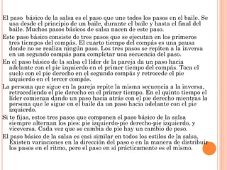 El paso básico de la salsa es el paso que une todos los pasos en el baile. Se
usa desde el principio de un baile, durante el baile y hasta el final del
baile. Muchos pasos básicos de salsa nacen de este paso.
Este paso básico consiste de tres pasos que se ejecutan en los primeros
tres tiempos del compás. El cuarto tiempo del compás es una pausa
donde no se realiza ningún paso. Los tres pasos se repiten a la inversa
en un segundo compás para completar una secuencia del paso.
En el paso básico de la salsa el líder de la pareja da un paso hacia
adelante con el pie izquierdo en el primer tiempo del compás. Toca el
suelo con el pie derecho en el segundo compás y retrocede el pie
izquierdo en el tercer compás.
La persona que sigue en la pareja repite la misma secuencia a la inversa,
retrocediendo el pie derecho en el primer tiempo. En el quinto tiempo el
líder comienza dando un paso hacia atrás con el pie derecho mientras la
persona que le sigue en el baile da un paso hacia adelante con el pie
izquierdo.
Si te fijas, estos tres pasos que componen el paso básico de la salsa
siempre alternan los pies: pie izquierdo-pie derecho-pie izquierdo, y
viceversa. Cada vez que se cambia de pie hay un cambio de peso.
El paso básico de la salsa es casi similar en todos los estilos de la salsa.
Existen variaciones en la dirección del paso o en la manera de distribuir
los pasos en el ritmo, pero el paso en sí prácticamente es el mismo.
 