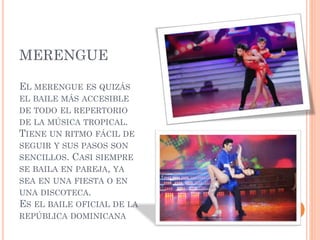 MERENGUE
EL MERENGUE ES QUIZÁS
EL BAILE MÁS ACCESIBLE
DE TODO EL REPERTORIO
DE LA MÚSICA TROPICAL.
TIENE UN RITMO FÁCIL DE
SEGUIR Y SUS PASOS SON
SENCILLOS. CASI SIEMPRE
SE BAILA EN PAREJA, YA
SEA EN UNA FIESTA O EN
UNA DISCOTECA.
ES EL BAILE OFICIAL DE LA
REPÚBLICA DOMINICANA
 