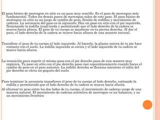El paso básico de merengue en sitio es un paso muy sencillo. Es el paso de merengue más
fundamental. Todos los demás pasos de merengue salen de este paso. El paso básico de
merengue en sitio es un juego de cambio de peso, flexión de rodillas y movimiento de
caderas. La secuencia del paso es la siguiente: Haz un paso en sitio con el pie izquierdo,
flexionando la rodilla izuqUierda y permitiendo que el lado derecho de la cadera se
mueva hacia afuera. El peso de tu cuerpo se mantiene en tu pierna derecha. Al dar el
paso, el lado derecho de la cadera se mueve hacia afuera de una manera natural.
Transfiere el peso de tu cuerpo al lado izquierdo. Al hacerlo, la planta entera de tu pie hace
contacto con el suelo. La rodilla izquierda se estira y el lado izquierdo de tu cadera se
mueve hacia afuera.
La transición para repetir el mismo paso con el pie derecho pasa de una manera muy
orgánica. Tu paso en sitio con el pie derecho pasa casi espontáneamente cuando haces el
cambio de peso en el paso anterior. La rodilla derecha se flexiona mientras el talón del
pie derecho se eleva un poquito del suelo.
Para terminar la secuencia transfieres el peso de tu cuerpo al lado derecho, estirando la
rodilla y permitiendo que el lado derecho de tu cadera se mueva hacia afuera.
Al alternar tu peso entre los dos lados de tu cuerpo, el movimiento de caderas surge de una
manera natural. El movimiento de caderas auténtico de merengue es un balanceo, y no
un movimiento frenético
 