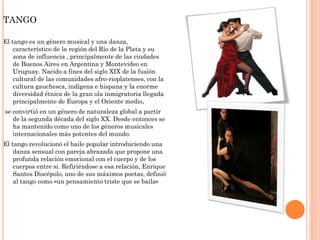 TANGO
El tango es un género musical y una danza,
característico de la región del Río de la Plata y su
zona de influencia , principalmente de las ciudades
de Buenos Aires en Argentina y Montevideo en
Uruguay. Nacido a fines del siglo XIX de la fusión
cultural de las comunidades afro-rioplatenses, con la
cultura gauchesca, indígena e hispana y la enorme
diversidad étnica de la gran ola inmigratoria llegada
principalmente de Europa y el Oriente medio,
se convirtió en un género de naturaleza global a partir
de la segunda década del siglo XX. Desde entonces se
ha mantenido como uno de los géneros musicales
internacionales más potentes del mundo.
El tango revolucionó el baile popular introduciendo una
danza sensual con pareja abrazada que propone una
profunda relación emocional con el cuerpo y de los
cuerpos entre si. Refiriéndose a esa relación, Enrique
Santos Discépolo, uno de sus máximos poetas, definió
al tango como «un pensamiento triste que se baila»
 