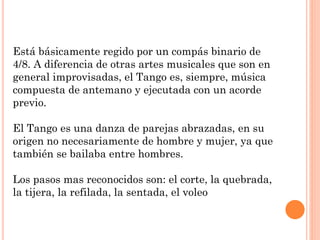 Está básicamente regido por un compás binario de
4/8. A diferencia de otras artes musicales que son en
general improvisadas, el Tango es, siempre, música
compuesta de antemano y ejecutada con un acorde
previo.
El Tango es una danza de parejas abrazadas, en su
origen no necesariamente de hombre y mujer, ya que
también se bailaba entre hombres.
Los pasos mas reconocidos son: el corte, la quebrada,
la tijera, la refilada, la sentada, el voleo
 