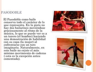 PASODOBLE
El Pasodoble como baile
conserva todo el carácter de lo
que representa. En la pista no
hay dos bailarines moviéndose
graciosamente al ritmo de la
música, lo que se puede ver es a
un torero (el hombre) haciendo
una demostración de habilidad
con su capa (la mujer) al
enfrentarse con un toro
imaginario. Naturalmente, en
este baile no existe el más
mínimo movimiento de caderas
( esta es la excepción antes
comentada).
 