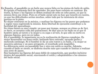En España, el pasodoble es un baile que nunca falta en las pistas de baile de salón.
Es quizás el bailemás fácil de aprender. Su paso base consiste en caminar. En
teoría, la base y las figuras se deben realizar de ocho en ocho pasos, ya que la
música lleva ese ritmo. Pero en el baile social esto no hay que tenerlo en cuenta,
ya que las dificultades serían muchas, sobre todo por la existencia de otras
parejas en la pista.
Es mejor centrarse en la música, y realizar las figuras en los pasos que podamos
y según vaya sugiriendo la música. Esta libertad de ejecución contribuye a la
facilidad del aprendizaje.
Su ritmo básico es muy simple: un paso por tiempo, aunque su ritmo es de 2x4,
es decir, se acentúa cada dos pulsaciones. Se dice que es un baile en el que el
hombre imita al torero y la mujer a su capa o al toro, lo que sólo es cierto en
algunas figuras, pero no en todas.
En el pasodoble, lo importante no es la realización de figuras complejas. Es
mejor desarrollar un buen estilo, bailando bien estirado, sacando pecho y
metiendo estómago. Si el hombre le da un aire torero a su baile, y la mujer se
muestra salerosa y un poco arrogante, el resultado será magnifico.
La diferencia entre un pasodoble liso y otro con estilo es mucha. Además,
cuando el baile se siente, se disfruta mucho más que cuando te limitas a realizar
una serie de pasos.
Son bastantes las figuras del paso doble de competición, que pueden incluirse
dentro del pasodoble social, suavizando el estilo y adaptándolas a los cánones
del baile social.
 