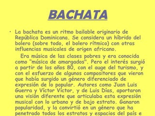 BACHATA La bachata es un ritmo bailable originario de República Dominicana. Se considera un híbrido del bolero (sobre todo, el bolero rítmico) con otras influencias musicales de origen africano.  Era música de las clases pobres y era conocida como “música de amargados". Pero el interés surgió a partir de los años 80, con el auge del turismo, y con el esfuerzo de algunos compositores que vieron que había surgido un género diferenciado de expresión de lo popular. Autores como Juan Luis Guerra y Víctor Víctor, y de Luis Días, aportaron una visión diferente que articulaba esta expresión musical con lo urbano y de bajo estrato. Ganaron popularidad, y la convirtió en un género que ha penetrado todos los estratos y espacios del país e internacionalmente. 