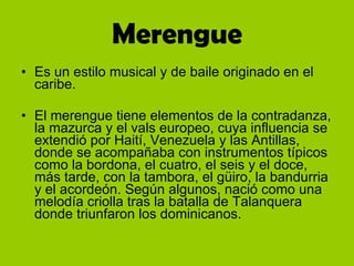 Merengue Es un estilo musical y de baile originado en el caribe. El merengue tiene elementos de la contradanza, la mazurca y el vals europeo, cuya influencia se extendió por Haití, Venezuela y las Antillas, donde se acompañaba con instrumentos típicos como la bordona, el cuatro, el seis y el doce, más tarde, con la tambora, el güiro, la bandurria y el acordeón. Según algunos, nació como una melodía criolla tras la batalla de Talanquera donde triunfaron los dominicanos.  