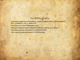La Bibliografia
•http://www.classzone.com/books/en_espanol_shared/cultura_interactive/ML3/
ML3_4_Bailes/c3_ml3_4_bailes.html
•http://www.csun.edu/~ballet/jalisco.htm
•http://en.wikipedia.org/wiki/Jalisco#Traditional_clothing_and_dance
•http://www.youtube.com/watch?v=8SqZRQWC6AQ
•http://www.youtube.com/watch?v=F5V9SrvbCNk
 