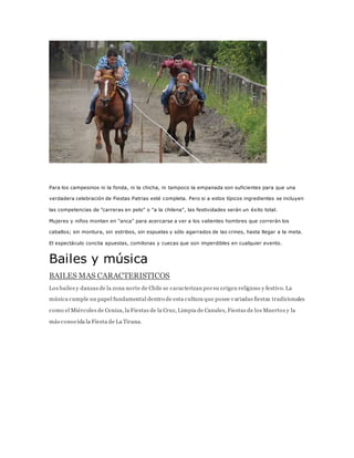 Para los campesinos ni la fonda, ni la chicha, ni tampoco la empanada son suficientes para que una
verdadera celebración de Fiestas Patrias esté completa. Pero si a estos típicos ingredientes se incluyen
las competencias de "carreras en pelo" o "a la chilena", las festividades serán un éxito total.
Mujeres y niños montan en "anca" para acercarse a ver a los valientes hombres que correrán los
caballos; sin montura, sin estribos, sin espuelas y sólo agarrados de las crines, hasta llegar a la meta.
El espectáculo concita apuestas, comilonas y cuecas que son imperdibles en cualquier evento.
Bailes y música
BAILES MAS CARACTERISTICOS
Los bailes y danzas de la zona norte de Chile se caracterizan porsu origen religioso y festivo. La
música cumple un papel fundamental dentro de esta cultura que posee variadas fiestas tradicionales
como el Miércoles de Ceniza, la Fiestas de la Cruz, Limpia de Canales, Fiestas de los Muertos y la
más conocida la Fiesta de La Tirana.
 