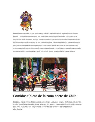 La vestimenta utilizada en este baile es muy colorida predominando la ropa de lana de alpaca o
vicuña. Las mujeres utilizan faldas, una sobre otras, de terciopelo de colores. Otra parte de la
indumentaria del trote es el "aguayo", cuadrado de lana que se coloca en la espalda y se afirma de
los hombros prendido al pecho con una cuchara de plata. El hombre y la mujer usan sombrero.La
pareja de bailarines realizan pasos como si estuviesen trotando.Mientras se mueven avanzan y
retroceden rítmicamente. Se toman de las manos y giran para un lado y otro, sin dejar de moverlos
brazos.La música es acompañada porla guitarra,la quena, la zampoña,la caja y el bombo.
Comidas típicas de la zona norte de Chile
La cocina típica del norte de nuestro país integra productos propios de la tradición aimara
con los que ofrece el amplio litoral. Además, las recetas contemplan la utilización de carne
de llamas y vicuñas, que los primeros habitantes del territorio solían comer en
abundancia.
 
