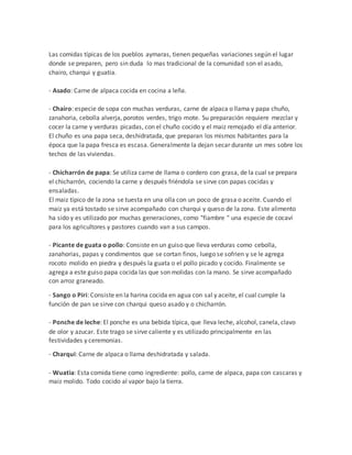 Las comidas típicas de los pueblos aymaras, tienen pequeñas variaciones según el lugar
donde se preparen, pero sin duda lo mas tradicional de la comunidad son el asado,
chairo, charqui y guatia.
- Asado: Carne de alpaca cocida en cocina a leña.
- Chairo: especie de sopa con muchas verduras, carne de alpaca o llama y papa chuño,
zanahoria, cebolla alverja, porotos verdes, trigo mote. Su preparación requiere mezclar y
cocer la carne y verduras picadas, con el chuño cocido y el maiz remojado el día anterior.
El chuño es una papa seca, deshidratada, que preparan los mismos habitantes para la
época que la papa fresca es escasa. Generalmente la dejan secar durante un mes sobre los
techos de las viviendas.
- Chicharrón de papa: Se utiliza carne de llama o cordero con grasa, de la cual se prepara
el chicharrón, cociendo la carne y después friéndola se sirve con papas cocidas y
ensaladas.
El maiz típico de la zona se tuesta en una olla con un poco de grasa o aceite. Cuando el
maiz ya está tostado se sirve acompañado con charqui y queso de la zona. Este alimento
ha sido y es utilizado por muchas generaciones, como "fiambre " una especie de cocaví
para los agricultores y pastores cuando van a sus campos.
- Picante de guata o pollo: Consiste en un guiso que lleva verduras como cebolla,
zanahorias, papas y condimentos que se cortan finos, luego se sofrien y se le agrega
rocoto molido en piedra y después la guata o el pollo picado y cocido. Finalmente se
agrega a este guiso papa cocida las que son molidas con la mano. Se sirve acompañado
con arroz graneado.
- Sango o Piri: Consiste en la harina cocida en agua con sal y aceite, el cual cumple la
función de pan se sirve con charqui queso asado y o chicharrón.
- Ponche de leche: El ponche es una bebida típica, que lleva leche, alcohol, canela, clavo
de olor y azucar. Este trago se sirve caliente y es utilizado principalmente en las
festividades y ceremonias.
- Charqui: Carne de alpaca o llama deshidratada y salada.
- Wuatia: Esta comida tiene como ingrediente: pollo, carne de alpaca, papa con cascaras y
maiz molido. Todo cocido al vapor bajo la tierra.
 