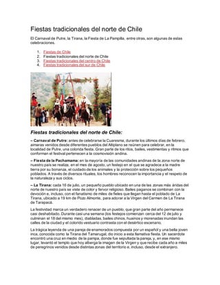 Fiestas tradicionales del norte de Chile
El Carnaval de Putre, la Tirana, la Fiesta de La Pampilla, entre otras, son algunas de estas
celebraciones.
1. Fiestas de Chile
2. Fiestas tradicionales del norte de Chile
3. Fiestas tradicionales del centro de Chile
4. Fiestas tradicionales del sur de Chile
Fiestas tradicionales del norte de Chile:
– Carnaval de Putre: antes de celebrarse la Cuaresma, durante los últimos días de febrero,
aimaras venidos desde diferentes pueblos del Altiplano se reúnen para celebrar, en la
localidad de Putre, una colorida fiesta. Gran parte de los ritos, bailes, vestimentas y ritmos que
conforman el festival pertenecen a la cosmovisión andina.
– Fiesta de la Pachamama: en la mayoría de las comunidades andinas de la zona norte de
nuestro país se realiza, en el mes de agosto, un festejo en el que se agradece a la madre
tierra por su bonanza, el cuidado de los animales y la protección sobre los pequeños
poblados. A través de diversos rituales, los hombres reconocen la importancia y el respeto de
la naturaleza y sus ciclos.
– La Tirana: cada 16 de julio, un pequeño pueblo ubicado en una de las zonas más áridas del
norte de nuestro país se viste de color y fervor religioso. Bailes paganos se combinan con la
devoción e, incluso, con el fanatismo de miles de fieles que llegan hasta el poblado de La
Tirana, ubicado a 19 km de Pozo Almonte, para adorar a la Virgen del Carmen de La Tirana
de Tarapacá.
La festividad marca un verdadero renacer de un pueblo, que gran parte del año permanece
casi deshabitado. Durante casi una semana (los festejos comienzan cerca del 12 de julio y
culminan el 18 del mismo mes), diabladas, bailes chinos, huainos y morenadas inundan las
calles de la ciudad y el colorido vestuario contrasta con el desértico escenario.
La trágica leyenda de una pareja de enamorados compuesta por un español y una bella joven
inca, conocida como la Tirana del Tamarugal, dio inicio a esta llamativa fiesta. Un sacerdote
encontró una cruz en medio de la pampa, donde fue sepultada la pareja, y, en ese mismo
lugar, levantó el templo que hoy alberga la imagen de la Virgen y que recibe cada año a miles
de peregrinos venidos desde distintas zonas del territorio e, incluso, desde el extranjero.
 