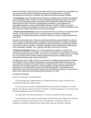 Durante los festejos, diferentes grupos de baile muestran a los visitantes sus coreografías, las
que provienen de la tradición poshispánica y tienen por finalidad adorar a la Virgen.
Acompañados de tambores y trompetas, los bailarines finalmente ingresan al templo.
– El toro Pullay: durante los últimos días de febrero se celebra el carnaval de Tierra Amarilla,
en la localidad del mismo nombre. Uno de sus festejos más llamativos es el del Toro Pullay,
en el que los participantes recrean el sentimiento de rebeldía de la población frente a los
abusos de toda índole. Para ello, los participantes se disfrazan y usan máscaras de
personajes populares e, incluso, de autoridades del país o locales. También se recrea el
funeral de un minero, al que asisten la viuda, el cura, las amigas, el curadito del pueblo y otros
personajes que resaltan la picardía y la ironía de los festejos.
– Fiesta huasa de El tránsito: la segunda semana de febrero se efectúa, en la localidad de El
Tránsito, comuna de Alto del Carmen, una fiesta huasa que combina competencias
campesinas con espectáculos propios del campo chileno y en la que se celebra el término de
la vendimia.
El primer día de celebración, la fiesta es animada por diferentes grupos folclóricos y otros de
humor. Durante la segunda jornada, se realizan domaduras de potros y novillos y se efectúa,
en la medialuna de El Tránsito Alto, el tradicional rodeo. Finalmente, en el tercer día, la fiesta
culmina con carreras a la chilena. También es posible disfrutar de diferentes comidas típicas,
como empanadas, cazuelas, vino y pajarete, este último, licor hecho en la zona.
– Fiesta de La Pampilla: desde el 17 al 21 de septiembre se celebra, en el sector de
Coquimbo conocido como La Pampilla, una fiesta a la que acuden gran cantidad de personas,
provenientes de todas partes de Chile. Entre carreras a la chilena, comidas típicas y un festival
que, en los últimos años ha tenido artistas de fama internacional, se celebra la que es
considerada la fiesta popular más grande de Chile.
La celebración data de 1864, año en que comenzaron a realizarse algunos ejercicios militares
de la Brigada Cívica de Artillería. Estos atraían a una gran cantidad de personas, quienes
aprovechaban de festejar las Fiestas Patrias en el lugar, llevando, incluso, provisiones para
varios días. Sin embargo, también hay quienes atribuyen el origen de esta celebración al
triunfo de los vecinos del lugar frente al corsario Bartolomé Sharp o a las celebraciones
efectuadas en el puerto de Coquimbo luego de que su población se enterara, con dos días de
atraso, de la instauración de la primera junta de Gobierno, en 1810.
La Virgen de Andacollo
Fecha de la festividad: 24 de Diciembre
Esta festividad, que rinde homenaje a la Virgen del Rosario, y que se efectúa en la
localidad de Andacollo, pueblo minero.
Es la que reúne a la mayor cantidad de personas provenientes de todos los rincones
del país y de algunas regiones de países limítrofes. Se ha calculado que la asistencia a esta
festividad sobrepasa de las 100 mil personas.
Los actos tienen tres días de duración y se inician la noche del 24 de diciembre
Los peregrinos utilizan toda clase de medios de locomoción para llegar hasta allí. Para
la ocasión, el pueblo se viste de gala y en sus alrededores se levantan carpas y se
establece un comercio ambulante que ofrece toda suerte de artículos y comidas.
 