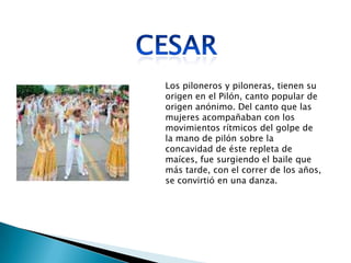 Los piloneros y piloneras, tienen su
origen en el Pilón, canto popular de
origen anónimo. Del canto que las
mujeres acompañaban con los
movimientos rítmicos del golpe de
la mano de pilón sobre la
concavidad de éste repleta de
maíces, fue surgiendo el baile que
más tarde, con el correr de los años,
se convirtió en una danza.
 