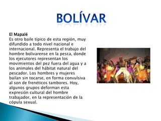 El Mapalé
Es otro baile típico de esta región, muy
difundido a todo nivel nacional e
internacional. Representa el trabajo del
hombre bolivarense en la pesca, donde
los ejecutores representan los
movimientos del pez fuera del agua y a
los animales del hábitat natural del
pescador. Los hombres y mujeres
bailan sin tocarse, en forma convulsiva
al son de frenéticos tambores. Hoy,
algunos grupos deforman esta
expresión cultural del hombre
trabajador, en la representación de la
cópula sexual.
 