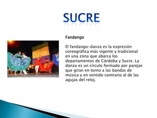 Fandango

El fandango-danza es la expresión
coreográfica más vigente y tradicional
en una zona que abarca los
departamentos de Córdoba y Sucre. La
danza es un círculo formado por parejas
que giran en torno a las bandas de
música y en sentido contrario al de las
agujas del reloj.
 