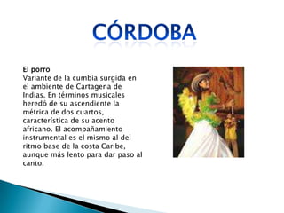 El porro
Variante de la cumbia surgida en
el ambiente de Cartagena de
Indias. En términos musicales
heredó de su ascendiente la
métrica de dos cuartos,
característica de su acento
africano. El acompañamiento
instrumental es el mismo al del
ritmo base de la costa Caribe,
aunque más lento para dar paso al
canto.
 