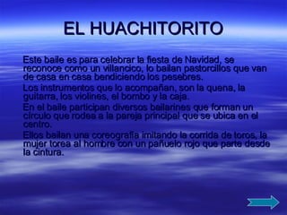 EL HUACHITORITO Este baile es para celebrar la fiesta de Navidad, se reconoce como un villancico, lo bailan pastorcillos que van de casa en casa bendiciendo los pesebres. Los instrumentos que lo acompañan, son la quena, la guitarra, los violines, el bombo y la caja. En el baile participan diversos bailarines que forman un círculo que rodea a la pareja principal que se ubica en el centro. Ellos bailan una coreografía imitando la corrida de toros, la mujer torea al hombre con un pañuelo rojo que parte desde la cintura.  