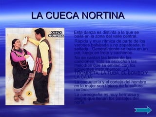 LA CUECA NORTINA Esta danza es distinta a la que se baila en la zona del valle central.  Rápida y muy rítmica de parte de los varones balseada y no zapateada, ni saltada.  Generalmente se baila en un pié, luego en trote y cachimbo. No se cantan las letras de las canciones, solo se escuchan las melodías que se emiten con los siguientes instrumentos:  LA TROMPETA, LA TUBA, EL BOMBO Y LA CAJA. La coquetería y el cortejo del hombre en la mujer son típicos de la cultura nortina. La coreografía es muy hermosa y alegre que llenan los paisajes del norte.  