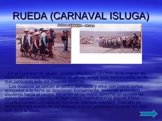 RUEDA (CARNAVAL ISLUGA) En el Carnaval de Isluga,  pueblo Altiplánico ubicado en el interior de IQUIQUE, a unos 4000 metros de altura, surge esta danza ronda, en la que participan solo las mujeres solteras. Los músicos se ubican al centro del ruedo y ellos con pasos cortos apegados a la tierra se desplazan frontalmente, teniendo el hombro izquierdo hacia el centro, llevando en su mano derecha un acceso de danza llamado culebrilla (POMPONES DISPUESTOS EN HILERA) (Confeccionado con lana de llama de vistosos colores).  Con ella se defienden del asedio de los jóvenes que las pretenden durante los días que dura la fiesta. 