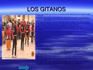 LOS GITANOS Danza Ceremonial que surge en la década de los años 40 y cuyo origen no está aclarado. La tradición dice que un comerciante de nacionalidad Húngara, avecindado en Iquique, habría hecho una manda a la virgen de la tirana y concedido el favor, crea un baile gitano. Otros aseguran que la primera hermandad, habría surgido en la oficina salitrera de Pedro de Valdivia, muchos eran bolivianos y procedían de la pre-cordillera y del Altiplano, a ellos se fueron agregando nuevas cofradías. El aporte de los gitanos dio un nuevo colorido a las fiestas religiosas. Simulando ser Zingaros, los danzantes cubren sus cabezas con vistosos pañuelos Es baile de pareja mixta que utiliza como accesorio pañuelo los hombres y panderillas (pandero sin la membrana) las mujeres. También se juntan a ellos Gitanos auténticos para entonar sus cantos a la Virgen del Carmen. En su acompañamiento instrumental solo emplean LA BANDA DE BRONCE: --TROMPETA --TROMBON --SAXO --BOMBAS --CAJAS REDOBLANTES. En sus desplazamientos coreográficos predominan los pasacalles, mudanzas con figuras y de parejas interdependientes. Desde la primera región y hasta la región Metropolitana, existiendo alrededor de 50 o mas hermandades, las que mas destacan son: --SOCIEDAD DEL BAILE RELIGIOSO GITANOS DEL ROSARIO. --SOCIEDAD DEL BAILE RELIGIOSO GITANOS DE ANDACOLLO --SOCIEDAD DEL BAILE RELIGIOSO GITANOS DEL CERRO RAMADITAS VALPARAISO. --SOCIEDAD DEL BAILE RELIGIOSO GITANAS DE LA TIRANA DE IQUIQUE --SOCIEDAD DEL BAILE RELIGIOSO GITANOS DE LA VIRGEN DE TOCOPILLA. 