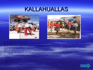 KALLAHUALLAS Danza religiosa del norte de Chile. El nombre proviene de los antiguos curanderos o médicos altiplánicos Bolivianos. A fines de los años 70, llega esta danza a Chile por la zona de Arica  desde Bolivia. Su acompañamiento musical es por grandes BANDAS DE BRONCE (TROMPETAS, TROMBONES, CAJAS Y BOMBOS). Danza de pareja mixta en grupo, con figuras. Usa como accesorio de danza, paraguas o quitasoles de diversos colores. Con respecto a las mudanzas se ha estudiado que hay algunos que son ejecutadas solo por hombres y otras solo por mujeres. Danza que se da en las celebraciones religiosas del norte grande, como por ejemplo: --TIRANA --VIRGEN DE LAS PEÑAS --AYQUINA --ETC. Tiene plena vigencia social. 