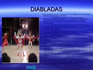 DIABLADAS nuestra diablada sería la reminiscencia de un antiguo auto sacramental religioso ibérico llagado a América. La DIABLADA de Chile: proviene de la Diablada Boliviana, que baila de preferencia a  LA VIRGEN DE SOCAVON (advocación de Nuestra Señora de la Candelaria), en ORURO BOLIVIA, pero es una danza ceremonial de expansión en toda América Latina. Esta danza religiosa llega a Chile desde ORURO en el año 1957, con ocasión de la fiesta de Nuestra Señora del Carmen de la Tirana, fecha en que fue invitada a la Diablada Ferroviaria procedente de ORURO. Posteriormente se crea  en Iquique con el nombre de “PRIMERA DIABLADA DE LOS SIRVOS DE MARIA” o “DIABLADA DEL GOYO”  creada por don GREGORIO ORDENES. Con el tiempo han ido apareciendo otras Diabladas (desde Arica al área metropolitana). La danza ha ido tomando las características locales y regionales. NOMBRE DE LA DIABLADA EN CHILE: --DE LOS CIRVOS DE MARÍA (IQUIQUE) --DE ARICA --ATACAMEÑA (VALLENAR) --DE NUESTRA SEÑORA GUADALUPE DE AYQUINA --DE CALAMA --DE NUESTRA SEÑORA DEL CARMEN (TEMPLO VOTIVO DE MAIPU) --ETC. En cuanto a sus mudanzas, puede ser: danza de pareja, mixta, de conjunto, con figuras, en conjunto o danza mixta en ronda. Danza que se baila al aire libre, necesitando un gran espacio y en otras aparece como danza de recorrido. 