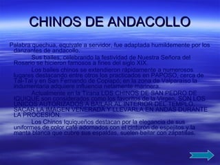 CHINOS DE ANDACOLLO Palabra quechua, equivale a servidor, fue adaptada humildemente por los danzantes de andacollo. Sus bailes, celebrando la festividad de Nuestra Señora del Rosario se hicieron famosos a fines del siglo XIX. Los bailes chinos se extendieron rápidamente a numerosos lugares destacando entre otros los practicados en PAPOSO, cerca de Tal-Tal y en San Fernando de Copiapó; en la zona de Valparaíso la indumentaria adquiere influencia netamente marinera. Actualmente en la Tirana LOS CHINOS DE SAN PEDRO DE IQUIQUE son considerados como los favoritos de la Virgen, SON LOS ÚNICOS AUTORIZADOS A BAILAR AL INTERIOR DEL TEMPLO, SACAR LA IMAGEN VENERADA Y LLEVARLA EN ANDAS DURANTE LA PROCESIÓN. Los Chinos Iquiqueños destacan por la elegancia de sus uniformes de color café adornados con el cinturón de espejitos y la manta blanca que cubre sus espaldas, suelen bailar con zapatillas. 