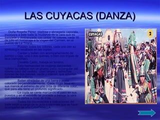 LAS CUYACAS (DANZA) Doña Rogelia Pérez, piadosa y abnegada caporala, incorpora a este baile la mudanza de la vara que es trenzada y destrenzada con cintas de colores, cada 16 de julio en homenaje a la Virgen del Carmen, en el pueblo de La Tirana. Poseen todos los colores, cada uno con su simbología resaltada en las coplas. Cantan y bailan con acompañamiento de bombo y caja, una o dos quenas, o bien con tropas de laca (zampoñas). Osvaldo Cádiz, trabaja en terreno. Esta hermandad de mujeres danzantes cubren su cabeza con un grueso paño rectangular del mismo color del vestido;  usan largas y estrechas túnicas de dos colores: verde y marrón, que adornan con muchos collares. Bailan alrededor de una barra o poste colocado perpendicularmente.  Cada mujer lleva en sus manos el extremo de una cinta de diferente color, que para ella tiene un profundo significado. La copla se cante marcando el paso en sus puestos y en el estribillo se procede a trenzar la vara con pasitos cortos a ritmo de trote. Todos los movimientos e indicaciones del baile están a cargo de la guía o caporala que se hace acompañar de una CAMPANILLA. 