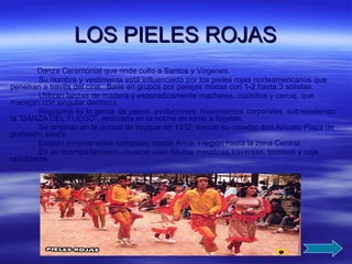 LOS PIELES ROJAS Danza Ceremonial que rinde culto a Santos y Vírgenes. Su nombre y vestimenta está influenciada por los pieles rojas norteamericanos que penetran a través del cine.  Baile en grupos por parejas mixtas con 1-2 hasta 3 solistas. Utilizan lanzas de madera y esporádicamente machetes, cuchillos y carcaj, que manejan con singular destreza. Riquísima es la gama  de pasos, evoluciones, movimientos corporales, sobresaliendo la “DANZA DEL FUEGO”, realizada en la noche en torno a fogatas. Se originan en la ciudad de Iquique en 1932, siendo su creador don Aniceto Plaza de profesión sastre. Existen innumerables cofradías, desde Arica, I región hasta la zona Central. En su acompañamiento musical usan flautas metálicas traversas, bombos y caja redoblante.   