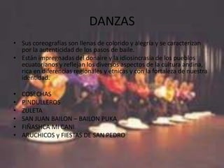 DANZAS
• Sus coreografías son llenas de colorido y alegría y se caracterizan
  por la autenticidad de los pasos de baile.
• Están impregnadas del donaire y la idiosincrasia de los pueblos
  ecuatorianos y reflejan los diversos aspectos de la cultura andina,
  rica en diferencias regionales y étnicas y con la fortaleza de nuestra
  identidad.

•   COSECHAS
•   PINDULLEROS
•   ZULETA
•   SAN JUAN BAILON – BAILON PUKA
•   FIÑASHCA MI CANI
•   ARUCHICOS y FIESTAS DE SAN PEDRO
 