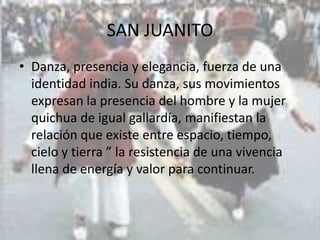 SAN JUANITO
• Danza, presencia y elegancia, fuerza de una
  identidad india. Su danza, sus movimientos
  expresan la presencia del hombre y la mujer
  quichua de igual gallardía, manifiestan la
  relación que existe entre espacio, tiempo,
  cielo y tierra ” la resistencia de una vivencia
  llena de energía y valor para continuar.
 