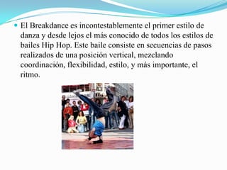 El Breakdance es incontestablemente el primer estilo de danza y desde lejos el más conocido de todos los estilos de bailes Hip Hop. Este baile consiste en secuencias de pasos realizados de una posición vertical, mezclando coordinación, flexibilidad, estilo, y más importante, el ritmo. 