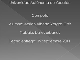 Universidad Autónoma de Yucatán Computo Alumno: Adrian Alberto Vargas Ortiz Trabajo: bailes urbanos Fecha entrega: 19 septiembre 2011 