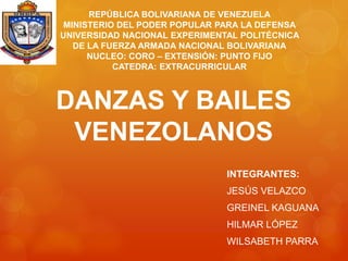 DANZAS Y BAILES
VENEZOLANOS
INTEGRANTES:
JESÚS VELAZCO
GREINEL KAGUANA
HILMAR LÓPEZ
WILSABETH PARRA
REPÚBLICA BOLIVARIANA DE VENEZUELA
MINISTERIO DEL PODER POPULAR PARA LA DEFENSA
UNIVERSIDAD NACIONAL EXPERIMENTAL POLITÉCNICA
DE LA FUERZA ARMADA NACIONAL BOLIVARIANA
NUCLEO: CORO – EXTENSIÓN: PUNTO FIJO
CATEDRA: EXTRACURRICULAR
 