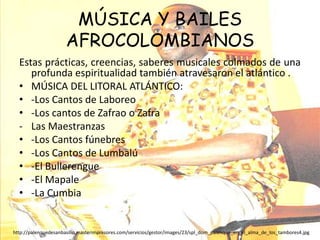 MÚSICA Y BAILES AFROCOLOMBIANOSEstas prácticas, creencias, saberes musicales colmados de una profunda espiritualidad también atravesaron el atlántico .MÚSICA DEL LITORAL ATLÁNTICO:-Los Cantos de Laboreo-Los cantos de Zafrao o ZafraLas Maestranzas-Los Cantos fúnebres-Los Cantos de Lumbalú-El Bullerengue-El Mapale-La Cumbiahttp://palenquedesanbasilio.masterimpresores.com/servicios/gestor/images/23/spl_dom_palenque_en_el_alma_de_los_tambores4.jpg
