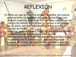REFLEXIÓNEs triste ver que en nuestra amada Colombia, las nuevas generaciones no aprecian el legado musical que nos dejaron nuestros ancestros. Por ejemplo, cuando en un colegio los llaman a participar en danzas a los jóvenes les da pena, por que consideran que eso ya esta pasado de moda.Nosotros como docentes somos los encargados de esta ardua misión de transmitirles a las nuevas generaciones el amor por lo nuestro, de esta forma no se perderá esa cultura musical, ese despliegue de colores, de ritmos, de movimiento de cadera que nos caracterizan como lo que somos AFROCOLOMBIANOS .http://acbia.files.wordpress.com/2010/01/62278877_1-clases-de-bailes-afro-colombianos-mapalegarabatocumbia-colombiana.jpg