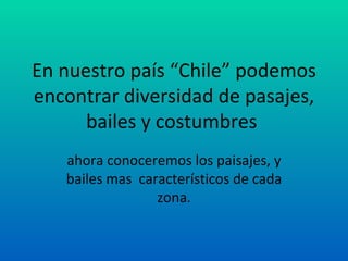 En nuestro país “Chile” podemos
encontrar diversidad de pasajes,
      bailes y costumbres
   ahora conoceremos los paisajes, y
   bailes mas característicos de cada
                 zona.
 