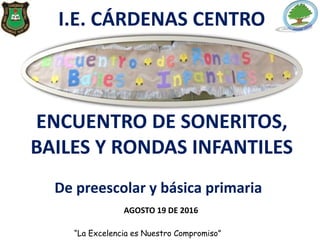 I.E. CÁRDENAS CENTRO
ENCUENTRO DE SONERITOS,
BAILES Y RONDAS INFANTILES
AGOSTO 19 DE 2016
“La Excelencia es Nuestro Compromiso”
De preescolar y básica primaria
 