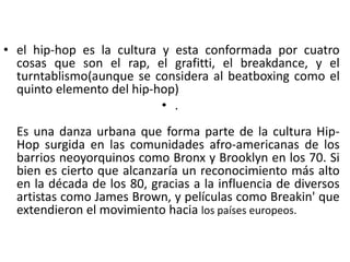 • el hip-hop es la cultura y esta conformada por cuatro
cosas que son el rap, el grafitti, el breakdance, y el
turntablismo(aunque se considera al beatboxing como el
quinto elemento del hip-hop)
• .
Es una danza urbana que forma parte de la cultura Hip-
Hop surgida en las comunidades afro-americanas de los
barrios neoyorquinos como Bronx y Brooklyn en los 70. Si
bien es cierto que alcanzaría un reconocimiento más alto
en la década de los 80, gracias a la influencia de diversos
artistas como James Brown, y películas como Breakin' que
extendieron el movimiento hacia los países europeos.
 