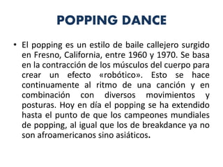 POPPING DANCE
• El popping es un estilo de baile callejero surgido
en Fresno, California, entre 1960 y 1970. Se basa
en la contracción de los músculos del cuerpo para
crear un efecto «robótico». Esto se hace
continuamente al ritmo de una canción y en
combinación con diversos movimientos y
posturas. Hoy en día el popping se ha extendido
hasta el punto de que los campeones mundiales
de popping, al igual que los de breakdance ya no
son afroamericanos sino asiáticos.
 