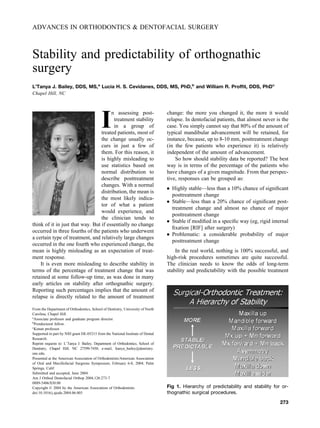 ADVANCES IN ORTHODONTICS & DENTOFACIAL SURGERY
Stability and predictability of orthognathic
surgery
L’Tanya J. Bailey, DDS, MS,a
Lucia H. S. Cevidanes, DDS, MS, PhD,b
and William R. Profﬁt, DDS, PhDc
Chapel Hill, NC
I
n assessing post-
treatment stability
in a group of
treated patients, most of
the change usually oc-
curs in just a few of
them. For this reason, it
is highly misleading to
use statistics based on
normal distribution to
describe posttreatment
changes. With a normal
distribution, the mean is
the most likely indica-
tor of what a patient
would experience, and
the clinician tends to
think of it in just that way. But if essentially no change
occurred in three fourths of the patients who underwent
a certain type of treatment, and relatively large changes
occurred in the one fourth who experienced change, the
mean is highly misleading as an expectation of treat-
ment response.
It is even more misleading to describe stability in
terms of the percentage of treatment change that was
retained at some follow-up time, as was done in many
early articles on stability after orthognathic surgery.
Reporting such percentages implies that the amount of
relapse is directly related to the amount of treatment
change: the more you changed it, the more it would
relapse. In dentofacial patients, that almost never is the
case. You simply cannot say that 80% of the amount of
typical mandibular advancement will be retained, for
instance, because, up to 8-10 mm, posttreatment change
(in the few patients who experience it) is relatively
independent of the amount of advancement.
So how should stability data be reported? The best
way is in terms of the percentage of the patients who
have changes of a given magnitude. From that perspec-
tive, responses can be grouped as:
● Highly stable—less than a 10% chance of signiﬁcant
posttreatment change
● Stable—less than a 20% chance of signiﬁcant post-
treatment change and almost no chance of major
posttreatment change
● Stable if modiﬁed in a speciﬁc way (eg, rigid internal
ﬁxation [RIF] after surgery)
● Problematic: a considerable probability of major
posttreatment change
In the real world, nothing is 100% successful, and
high-risk procedures sometimes are quite successful.
The clinician needs to know the odds of long-term
stability and predictability with the possible treatment
From the Department of Orthodontics, School of Dentistry, University of North
Carolina, Chapel Hill.
a
Associate professor and graduate program director.
b
Postdoctoral fellow.
c
Kenan professor.
Supported in part by NIH grant DE-05215 from the National Institute of Dental
Research.
Reprint requests to: L’Tanya J. Bailey, Department of Orthodontics, School of
Dentistry, Chapel Hill, NC 27599-7450; e-mail, ltanya_bailey@dentistry.
unc.edu.
Presented at the American Association of Orthodontists/American Association
of Oral and Maxillofacial Surgeons Symposium, February 6-8, 2004; Palm
Springs, Calif.
Submitted and accepted, June 2004.
Am J Orthod Dentofacial Orthop 2004;126:273-7
0889-5406/$30.00
Copyright © 2004 by the American Association of Orthodontists.
doi:10.1016/j.ajodo.2004.06.003
Fig 1. Hierarchy of predictability and stability for or-
thognathic surgical procedures.
273
 