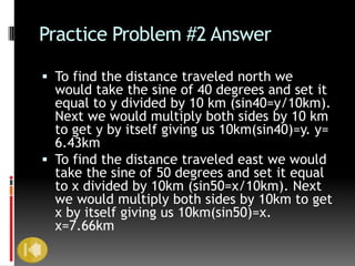 Practice Problem #2 Answer

 To find the distance traveled north we
  would take the sine of 40 degrees and set it
  equal to y divided by 10 km (sin40=y/10km).
  Next we would multiply both sides by 10 km
  to get y by itself giving us 10km(sin40)=y. y=
  6.43km
 To find the distance traveled east we would
  take the sine of 50 degrees and set it equal
  to x divided by 10km (sin50=x/10km). Next
  we would multiply both sides by 10km to get
  x by itself giving us 10km(sin50)=x.
  x=7.66km
 