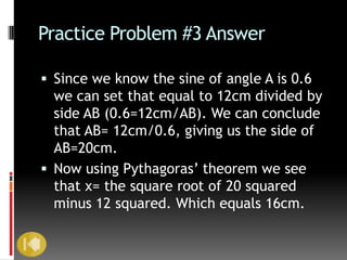 Practice Problem #3 Answer

 Since we know the sine of angle A is 0.6
  we can set that equal to 12cm divided by
  side AB (0.6=12cm/AB). We can conclude
  that AB= 12cm/0.6, giving us the side of
  AB=20cm.
 Now using Pythagoras’ theorem we see
  that x= the square root of 20 squared
  minus 12 squared. Which equals 16cm.
 