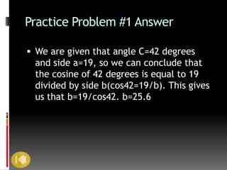 Practice Problem #1 Answer

 We are given that angle C=42 degrees
 and side a=19, so we can conclude that
 the cosine of 42 degrees is equal to 19
 divided by side b(cos42=19/b). This gives
 us that b=19/cos42. b=25.6
 