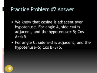Practice Problem #2 Answer

 We know that cosine is adjacent over
  hypotenuse. For angle A, side c=4 is
  adjacent, and the hypotenuse= 5; Cos
  A=4/5
 For angle C, side a=3 is adjacent, and the
  hypotenuse=5; Cos B=3/5.
 